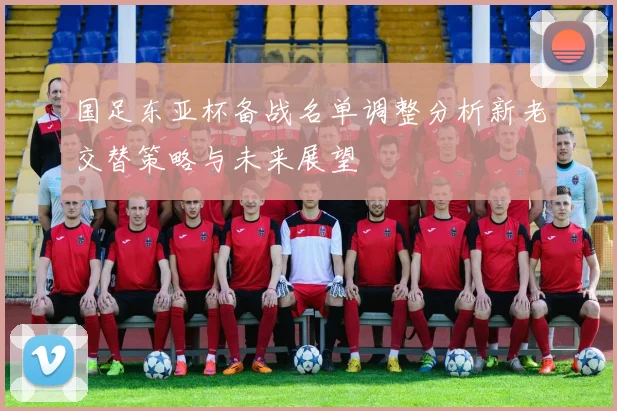 国足东亚杯备战名单调整分析新老交替策略与未来展望