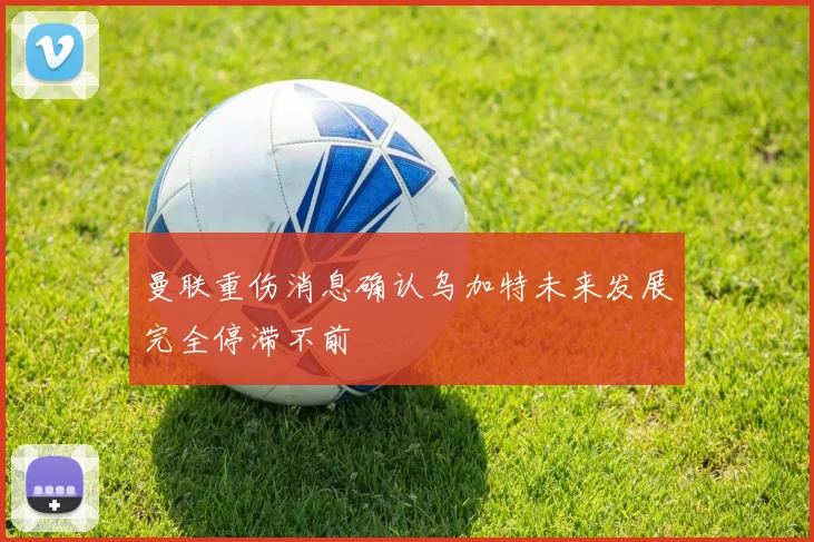 曼联重伤消息确认乌加特未来发展完全停滞不前