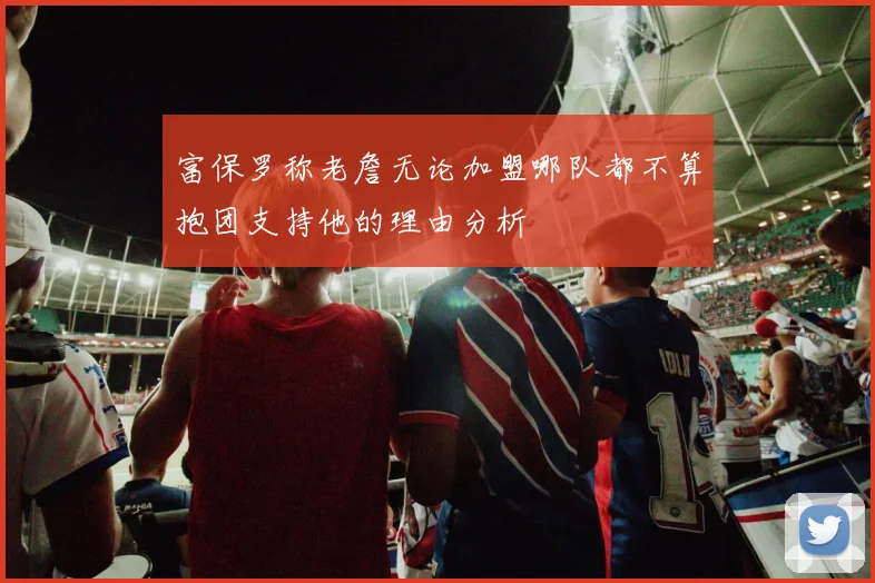 富保罗称老詹无论加盟哪队都不算抱团支持他的理由分析