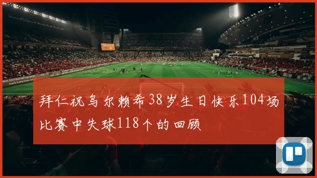 拜仁祝乌尔赖希38岁生日快乐104场比赛中失球118个的回顾
