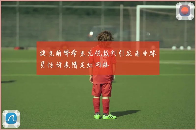 捷克前锋希克无视裁判引发南非球员惊讶表情走红网络