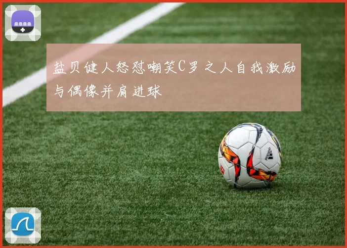 盐贝健人怒怼嘲笑C罗之人自我激励与偶像并肩进球