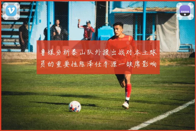 鲁媒分析泰山队外援出战对本土球员的重要性陈泽仕李源一缺席影响显著