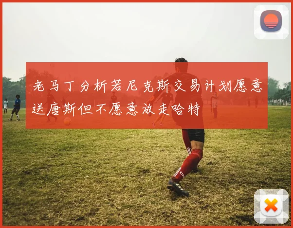 老马丁分析若尼克斯交易计划愿意送唐斯但不愿意放走哈特