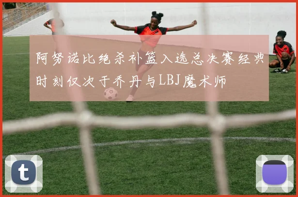 阿努诺比绝杀补篮入选总决赛经典时刻仅次于乔丹与LBJ魔术师