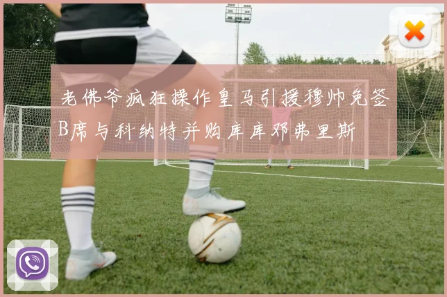 老佛爷疯狂操作皇马引援穆帅免签B席与科纳特并购库库邓弗里斯