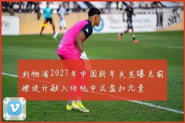 利物浦2027年中国新年夹克曝光前襟设计融入传统中式盘扣元素