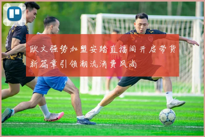 欧文强势加盟安踏直播间开启带货新篇章引领潮流消费风尚