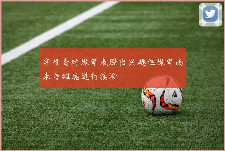 字母哥对绿军表现出兴趣但绿军尚未与雄鹿进行接洽