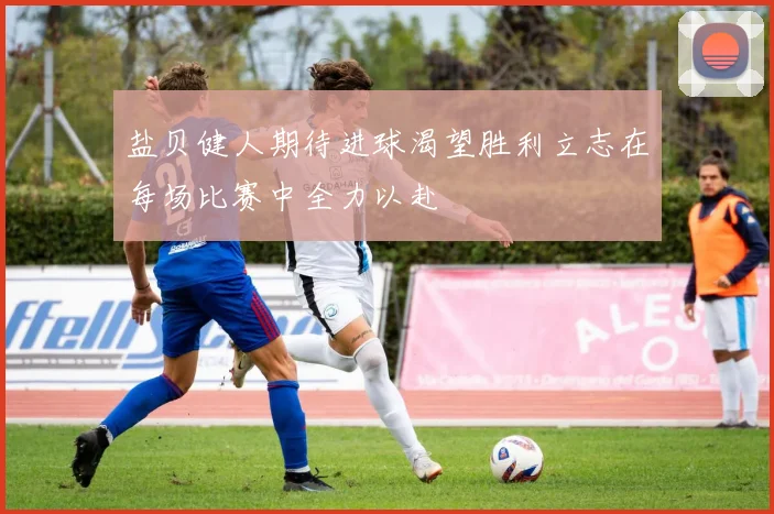 盐贝健人期待进球渴望胜利立志在每场比赛中全力以赴