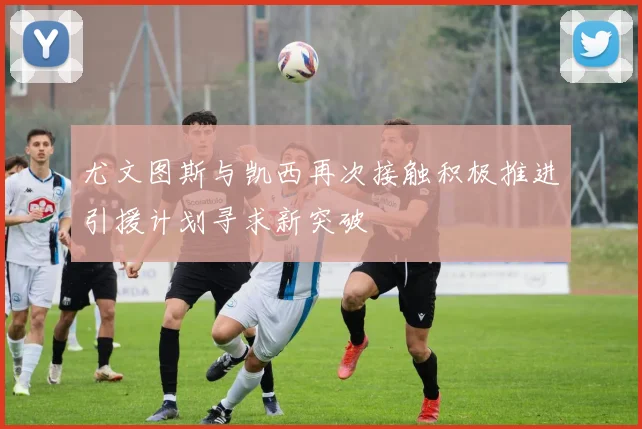 尤文图斯与凯西再次接触积极推进引援计划寻求新突破