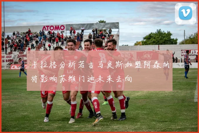 卡拉格分析若吉马良斯加盟阿森纳将影响苏维门迪未来去向