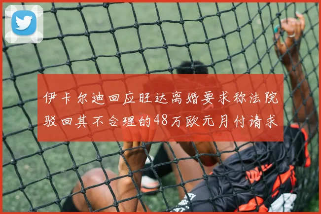 伊卡尔迪回应旺达离婚要求称法院驳回其不合理的48万欧元月付请求